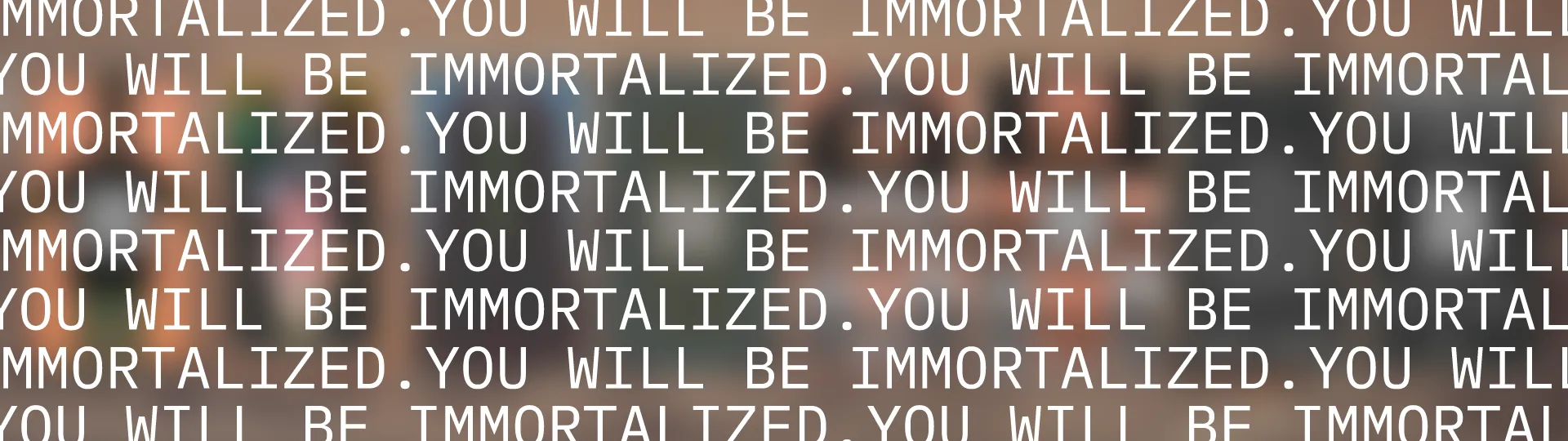 YOU WILL BE IMMORTALIZED